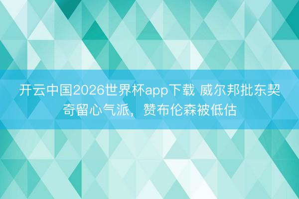 开云中国2026世界杯app下载 威尔邦批东契奇留心气派，赞布伦森被低估