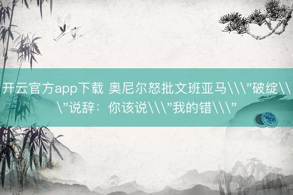 开云官方app下载 奥尼尔怒批文班亚马\