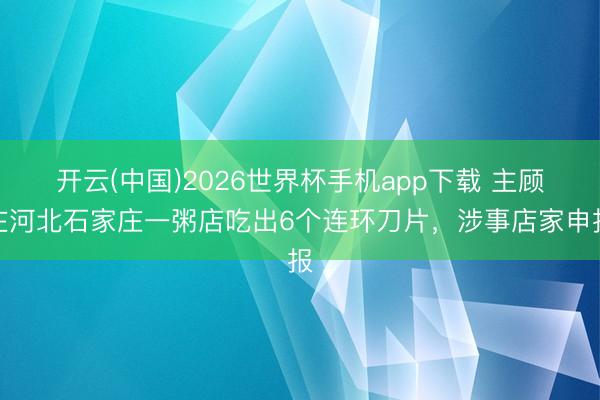 开云(中国)2026世界杯手机app下载 主顾在河北石家庄一粥店吃出6个连环刀片,涉事店家申报