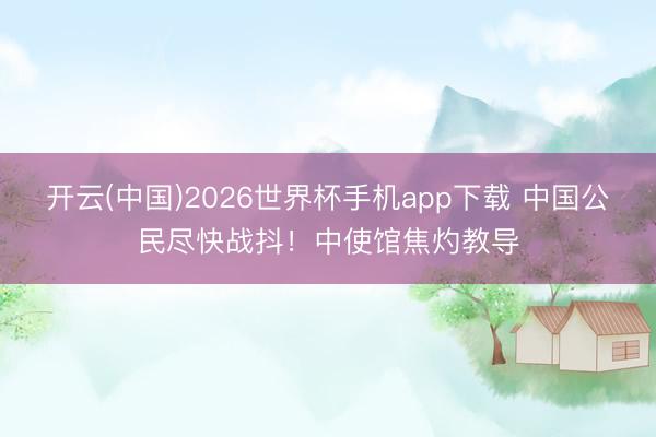 开云(中国)2026世界杯手机app下载 中国公民尽快战抖!中使馆焦灼教导
