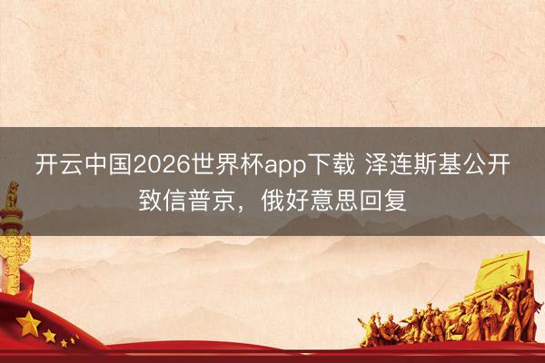开云中国2026世界杯app下载 泽连斯基公开致信普京,俄好意思回复