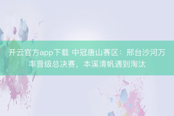 开云官方app下载 中冠唐山赛区:邢台沙河万率晋级总决赛,本溪清帆遇到淘汰