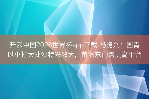 开云中国2026世界杯app下载 马德兴：国青以小打大捷沙特兴致大，苗润东们需更高平台