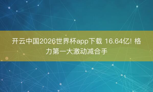 开云中国2026世界杯app下载 16.64亿! 格力第一大激动减合手