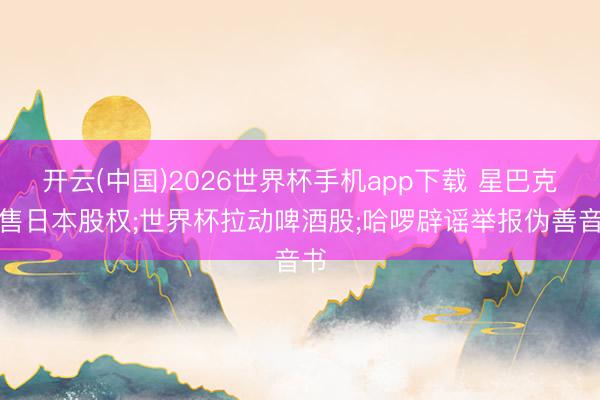 开云(中国)2026世界杯手机app下载 星巴克拟售日本股权;世界杯拉动啤酒股;哈啰辟谣举报伪善音书