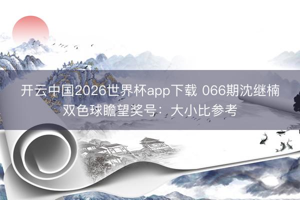 开云中国2026世界杯app下载 066期沈继楠双色球瞻望奖号:大小比参考