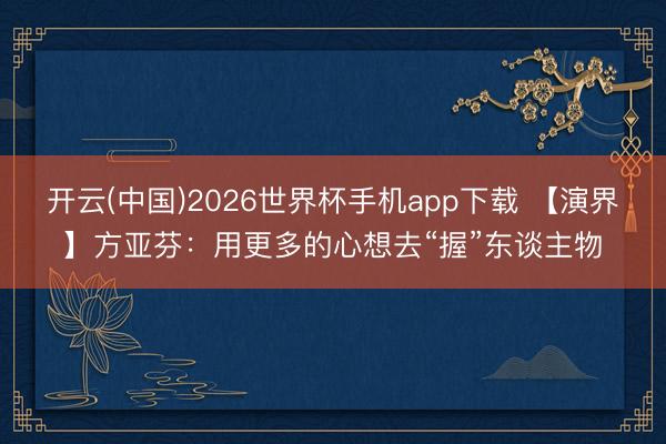 开云(中国)2026世界杯手机app下载 【演界】方亚芬:用更多的心想去“握”东谈主物
