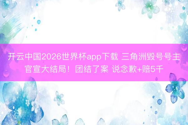 开云中国2026世界杯app下载 三角洲毁号号主官宣大结局！团结了案 说念歉+赔5千