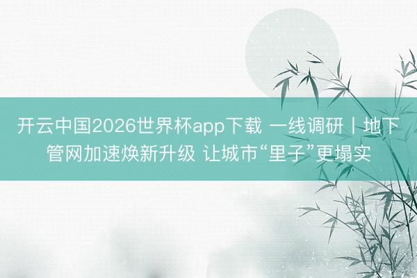 开云中国2026世界杯app下载 一线调研丨地下管网加速焕新升级 让城市“里子”更塌实