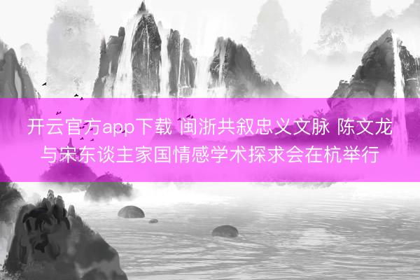 开云官方app下载 闽浙共叙忠义文脉 陈文龙与宋东谈主家国情感学术探求会在杭举行