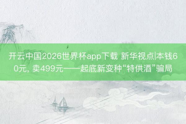 开云中国2026世界杯app下载 新华视点|本钱60元, 卖499元——起底新变种“特供酒”骗局