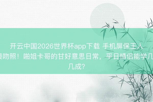 开云中国2026世界杯app下载 手机屏保王人是接吻照！啪姐卡哥的甘好意思日常，平日情侣能学几成？