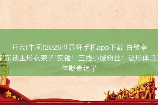 开云(中国)2026世界杯手机app下载 白敬亭通顺装‘东谈主形衣架子’实锤!三线小城粉丝:这形体贬责绝了