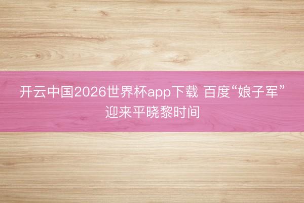 开云中国2026世界杯app下载 百度“娘子军”迎来平晓黎时间