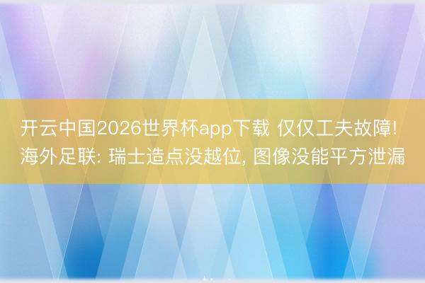 开云中国2026世界杯app下载 仅仅工夫故障! 海外足联: 瑞士造点没越位， 图像没能平方泄漏