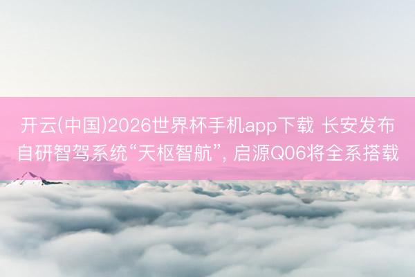开云(中国)2026世界杯手机app下载 长安发布自研智驾系统“天枢智航”， 启源Q06将全系搭载