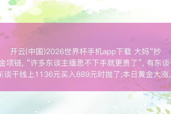 开云(中国)2026世界杯手机app下载 大妈“抄底”花11万元给儿媳买金项链, “许多东谈主缅思不下手就更贵了”, 有东谈干线上1136元买入889元时抛了;本日黄金大涨, 金饰价重返1300元
