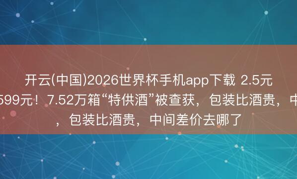 开云(中国)2026世界杯手机app下载 2.5元乙醇勾兑却卖599元!7.52万箱“特供酒”被查获,包装比酒贵,中间差价去哪了
