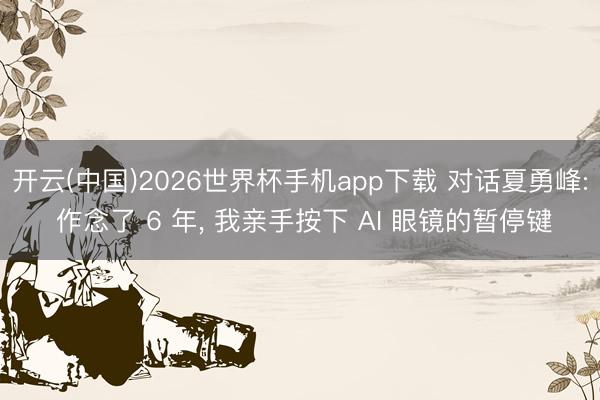 开云(中国)2026世界杯手机app下载 对话夏勇峰: 作念了 6 年, 我亲手按下 AI 眼镜的暂停键