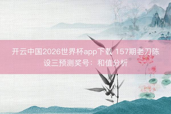 开云中国2026世界杯app下载 157期老刀陈设三预测奖号：和值分析