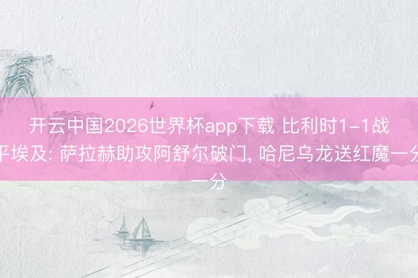 开云中国2026世界杯app下载 比利时1-1战平埃及: 萨拉赫助攻阿舒尔破门, 哈尼乌龙送红魔一分
