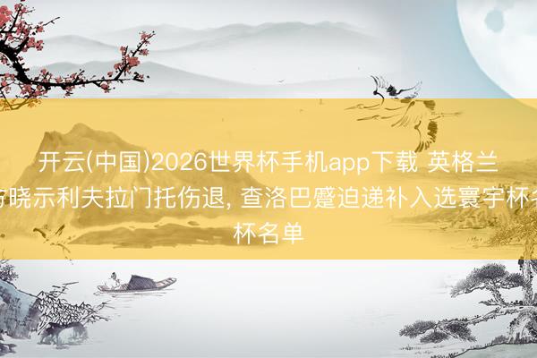 开云(中国)2026世界杯手机app下载 英格兰官方晓示利夫拉门托伤退, 查洛巴蹙迫递补入选寰宇杯名单