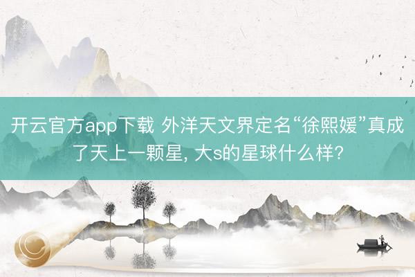 开云官方app下载 外洋天文界定名“徐熙媛”真成了天上一颗星, 大s的星球什么样?
