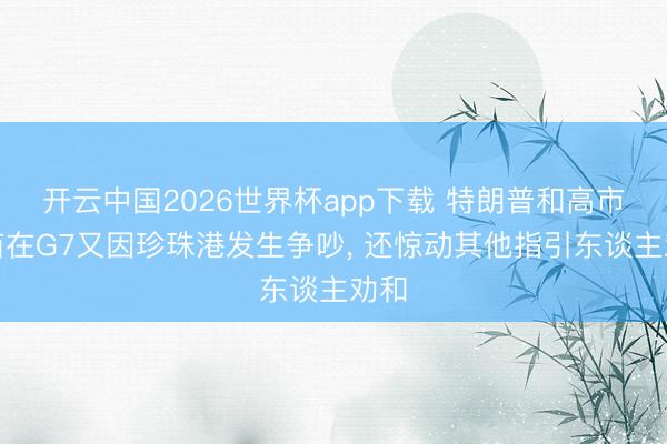 开云中国2026世界杯app下载 特朗普和高市早苗在G7又因珍珠港发生争吵, 还惊动其他指引东谈主劝和